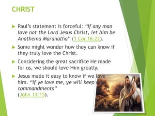 CHRIST
 Paul’s statement is forceful: “If any man
love not the Lord Jesus Christ, let him be
Anathema Maranatha” (1 Cor.16:22).
 Some might wonder how they can know if
they truly love the Christ.
 Considering the great sacrifice He made
for us, we should love Him greatly.
 Jesus made it easy to know if we love
him. “If ye love me, ye will keep my
commandments”
(John 14:15).
 