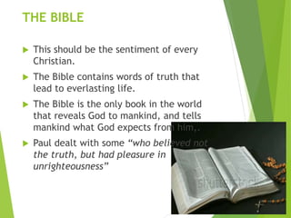 THE BIBLE
 This should be the sentiment of every
Christian.
 The Bible contains words of truth that
lead to everlasting life.
 The Bible is the only book in the world
that reveals God to mankind, and tells
mankind what God expects from him,.
 Paul dealt with some “who believed not
the truth, but had pleasure in
unrighteousness”
 