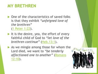 MY BRETHREN
 One of the characteristics of saved folks
is that they exhibit “unfeigned love of
the brethren”
(1 Peter 1:22).
 It is the desire, yea, the effort of every
faithful child of God to “let love of the
brethren continue” (Heb.13:1).
 As we mingle among those for whom the
Lord died, we want to “be tenderly
affectioned one to another” (Romans
12:10).
 