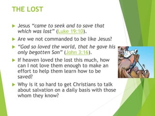 THE LOST
 Jesus “came to seek and to save that
which was lost” (Luke 19:10).
 Are we not commanded to be like Jesus?
 “God so loved the world, that he gave his
only begotten Son” (John 3:16).
 If heaven loved the lost this much, how
can I not love them enough to make an
effort to help them learn how to be
saved?
 Why is it so hard to get Christians to talk
about salvation on a daily basis with those
whom they know?
 