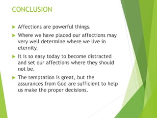 CONCLUSION
 Affections are powerful things.
 Where we have placed our affections may
very well determine where we live in
eternity.
 It is so easy today to become distracted
and set our affections where they should
not be.
 The temptation is great, but the
assurances from God are sufficient to help
us make the proper decisions.
 