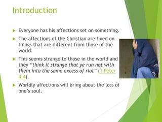 Introduction
 Everyone has his affections set on something.
 The affections of the Christian are fixed on
things that are different from those of the
world.
 This seems strange to those in the world and
they “think it strange that ye run not with
them into the same excess of riot” (1 Peter
4:4).
 Worldly affections will bring about the loss of
one’s soul.
 