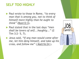 SELF TOO HIGHLY
 Paul wrote to those in Rome, “to every
man that is among you, not to think of
himself more highly than he ought to
think” (Rom12:3).
 Paul stated that in the last days “men
shall be lovers of self...haughty...” (2
Tim 3:2- 5, 7).
 Jesus said, “If any man would come after
me, let him deny himself, and take up his
cross, and follow me” ( Matt16:24 ).
 