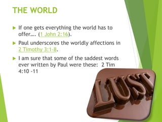 THE WORLD
 If one gets everything the world has to
offer…. (1 John 2:16).
 Paul underscores the worldly affections in
2 Timothy 3:1-8.
 I am sure that some of the saddest words
ever written by Paul were these: 2 Tim
4:10 -11
 