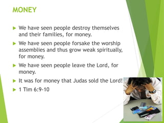 MONEY
 We have seen people destroy themselves
and their families, for money.
 We have seen people forsake the worship
assemblies and thus grow weak spiritually,
for money.
 We have seen people leave the Lord, for
money.
 It was for money that Judas sold the Lord!
 1 Tim 6:9-10
 