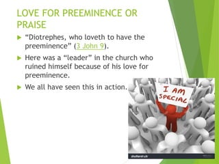 LOVE FOR PREEMINENCE OR
PRAISE
 “Diotrephes, who loveth to have the
preeminence” (3 John 9).
 Here was a “leader” in the church who
ruined himself because of his love for
preeminence.
 We all have seen this in action.
 