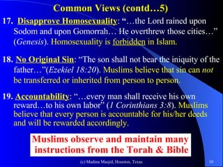 Common Views (contd…5) 17.  Disapprove Homosexuality :  “ …the Lord rained upon Sodom and upon Gomorrah… He overthrew those cities…” ( Genesis ).  Homosexuality is  forbidden  in Islam. 18.   No Original Sin : “The son shall not bear the iniquity of the father…”( Ezekiel 18:20 ).  Muslims believe that sin can  not  be transferred or inherited from person to person. 19.   Accountability : “…every man shall receive his own reward…to his own labor” ( 1 Corinthians 3:8 ).  Muslims believe that every person is accountable for his/her deeds and will be rewarded accordingly.  Muslims observe and maintain many  instructions from the Torah & Bible 