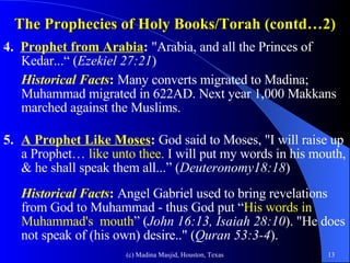 The Prophecies of Holy Books/Torah (contd…2) 4.  Prophet from Arabia :  "Arabia, and all the Princes of Kedar...“ ( Ezekiel 27:21 ) Historical Facts :  Many converts migrated to Madina; Muhammad migrated in 622AD. Next year 1,000 Makkans marched against the Muslims.  5. A Prophet Like Moses :  God said to Moses, "I will raise up a Prophet…  like unto thee.  I will put my words in his mouth, & he shall speak them all...” ( Deuteronomy18:18 ) Historical Facts :  Angel Gabriel used to bring revelations from God to Muhammad - thus God put “ His words in Muhammad's  mouth ” ( John 16:13, Isaiah 28:10 ). "He does not speak of (his own) desire.." ( Quran 53:3-4 ). 