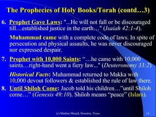 The Prophecies of Holy Books/Torah (contd…3) 6.  Prophet Gave Laws :  "...He will not fall or be discouraged till…established justice in the earth…" ( Isaiah 42:1-4 ).  Muhammad came  with a complete code of laws. In spite of persecution and physical assaults, he was never discouraged nor expressed despair. 7. Prophet with 10,000 Saints :  “…he came with 10,000 saints…right-hand went a fiery law..." ( Deuteronomy 33:2 ) Historical Facts :  Muhammad returned to Makka with 10,000 devout followers & established the rule of law there. 8. Until Shiloh Come :  Jacob told his children…”until Shiloh come…” ( Genesis 49:10 ). Shiloh means “peace” ( Islam ). 