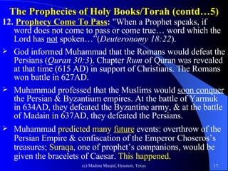 The Prophecies of Holy Books/Torah (contd…5) 12.  Prophecy Come To Pass :  "When a Prophet speaks, if word does not come to pass or come true… word which the Lord has  not  spoken…”( Deuteronomy 18:22 ). God informed Muhammad that the Romans would defeat the Persians ( Quran 30:3 ). Chapter  Rum  of Quran was revealed at that time (615 AD) in support of Christians. The Romans won battle in 627AD. Muhammad professed that the Muslims would  soon conquer  the Persian & Byzantium empires. At the battle of Yarmuk in 634AD, they defeated the Byzantine army, & at the battle of Madain in 637AD, they defeated the Persians. Muhammad  predicted many  future  events: overthrow of the Persian Empire & confiscation of the Emperor Choseros’s treasures;  Suraqa , one of prophet’s companions, would be given the bracelets of Caesar.  This happened. 