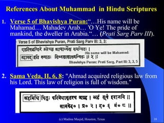 References About Muhammad  in Hindu Scriptures   1. Verse 5 of Bhavishya Puran: “…His name will be Mahamad… Mahadev Arab… 'O Ye! The pride of  mankind, the dweller in Arabia.“…  ( Prati Sarg Parv III ). 2.   Sama Veda, II, 6, 8 :  "Ahmad acquired religious law from his Lord. This law of religion is full of wisdom."  