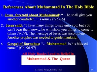 References About Muhammad In The Holy Bible 1.  Jesus  foretold about   Muhammad :  “ …he shall give you  another comforter …” ( John 14:15-16 ) 2.  Jesus said:  “I have many things to say unto you, but you can’t bear them now…he will show you things to come…( John 16:14 ). The message of Jesus was incomplete.   Another prophet was needed to guide mankind.  Gospel of Barnabas :  “… Muhamma d   is his blessed name.” (Ch. 96-97) All Holy Books Lead to Belief in  Muhammad & The  Quran 