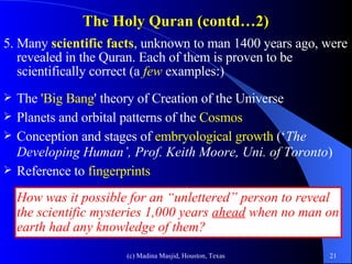 The Holy Quran (contd…2) 5. Many  scientific facts , unknown to man 1400 years ago, were revealed in the Quran. Each of them is proven to be scientifically correct (a  few  examples:) The  'Big Bang ' theory of Creation of the Universe Planets and orbital patterns of the  Cosmos Conception and stages of  embryological growth  (‘ The Developing Human’, Prof. Keith Moore, Uni. of Toronto ) Reference to  fingerprints How was it possible for an “unlettered” person to reveal the scientific mysteries 1,000 years  ahead  when no man on earth had any knowledge of them? 