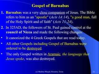 Gospel of Barnabas   1.  Barnabas   was a very  close companion  of Jesus. The Bible refers to him as an  "apostle"   ( Acts 14:14 ),  "a good man,   full of the Holy Spirit and of faith"   ( Acts 11:24 ). 2 .  In 325AD,   the followers of St. Paul gained control at the  council of Nicea  and made the following changes: It canonized the 4 Greek Gospels that are read today.  All other Gospels including Gospel of Barnabas were ordered to be  destroyed .   The only Gospel written in  Aramaic , the language that Jesus spoke , was also destroyed. 