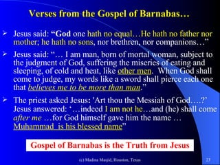Verses from the Gospel of Barnabas… Jesus said:  “God  one  hath no equal…He hath no father nor mother; he   hath no sons , nor brethren, nor companions…” Jesus said: “… I am man, born of mortal woman, subject to the judgment of God, suffering the miseries of eating and sleeping, of cold and heat, like  other men .  When God shall come to judge, my words like a sword shall pierce each one that  believes me to be more than man .” The priest asked Jesus :  'Art thou the Messiah   of God….?’ Jesus answered: ‘…indeed  I am not he …and (he) shall come  after me  …for God himself gave him the name … Muhammad  is his blessed name ” Gospel of Barnabas is the Truth from Jesus 