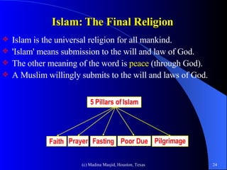 Islam: The Final Religion   Islam is the universal religion for all mankind.  'Islam' means submission to the will and law of God.  The other meaning of the word is  peace  (through God).  A Muslim willingly submits to the will and laws of God.  5 Pillars of Islam Faith Prayer Fasting Poor Due Pilgrimage 