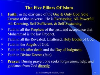 The Five Pillars Of Islam Faith :  in the existence of the   One & Only God:   Sole Creator  of the universe.  He is  Everlasting ,  All-Powerful ,  All-Knowing ,  Self-Sufficient, &   Self-Sustaining .  Faith in all the  Prophets  of the past, and acceptance that Muhammad is the last Prophet. Faith in all the Revealed, Unaltered,  Holy Books  of God.  Faith in the  Angels  of God. Faith in  life after death  and the  Day of Judgment .  Faith in  Divine Decree  (fate). Prayer :  During prayer, one seeks forgiveness, help, and guidance from God  directly .   