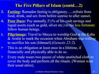 The Five Pillars of Islam (contd…2) 3. Fasting :  Ramadan fasting is obligatory…..refrain from food, drink, and sex from before sunrise to after sunset.  4. Poor Dues :  Pay annually 2½% of his cash savings and liquid assets (such as gold, silver etc.) to his  less fortunate  fellow human beings.  Pilgrimage :  Travel to Mecca to worship God at the Kaba & Arafat to mark the occasion when Abraham was willing to sacrifice his son (Ishmael) ( Genesis 22:2 ).  This is an obligation at least once in a lifetime, if financially and physically able to do so.  Every male wears two pieces of white unstitched cloth to cover the body and perform all the rituals. (Women wear their usual attire).   