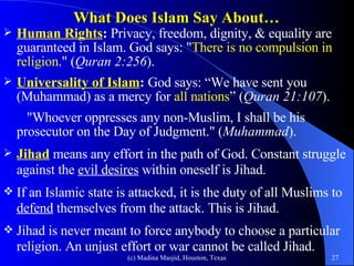 What Does Islam Say About… Human Rights :  Privacy, freedom, dignity, & equality are guaranteed in Islam. God says: " There is no compulsion in religion ." ( Quran 2:256 ).  Universality of Islam :  God says: “We have sent you (Muhammad) as a mercy for  all nations ” ( Quran 21:107 ).    "Whoever oppresses any non-Muslim, I shall be his prosecutor on the Day of Judgment." ( Muhammad ). Jihad  means any effort in the path of God. Constant struggle against the  evil desires  within oneself is Jihad.  If an Islamic state is attacked, it is the duty of all Muslims to  defend  themselves from the attack. This is Jihad.  Jihad is never meant to force anybody to choose a particular religion. An unjust effort or war cannot be called Jihad. 