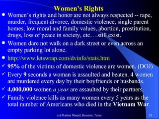 Women's Rights Women’s rights and honor are not always respected -- rape, murder, frequent divorce, domestic violence, single parent homes, low moral and family values, abortion, prostitution, drugs, loss of peace in society, etc….still exist. Women dare not walk on a dark street or even across an empty parking lot alone.  http://www.letswrap.com/dvinfo/stats.htm 95%  of the victims of domestic violence are women. (DOJ) Every  9  seconds a woman is assaulted and beaten.  4  women are murdered every day by their boyfriends or husbands. 4,000,000  women  a year  are assaulted by their partners. Family violence kills as many women every 5 years as the total number of Americans who died in the  Vietnam War . 