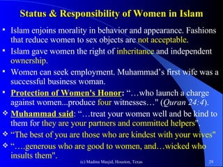 Status & Responsibility of Women in Islam Islam enjoins morality in behavior and appearance. Fashions that reduce women to sex objects are  not acceptable . Islam gave women the right of  inheritance  and independent  ownership . Women can seek employment. Muhammad’s first wife was a successful business woman. Protection of Women's Honor :  “…who launch a charge against women...produce  four   witnesses…" ( Quran 24:4 ).  Muhammad said : “…treat your women well and be kind to them for  they are your partners and committed helpers ". “ The best of you are those who are kindest with your wives"   “… .generous who are good to women, and…wicked who insults them". 