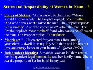 Status and Responsibility of Women in Islam…2 Status of Mother : “A man asked Muhammad: 'Whom should I honor most?' The Prophet replied:  'Your mother' . 'And who comes next?' asked the man. The Prophet replied:  'Your mother' . 'And who comes next?' asked the man. The Prophet replied:  'Your mother!’  'And who comes next?' asked the man. The Prophet replied:  'Your father’ ” Marriage :  “…He created for you mates from among yourselves… dwell in tranquility with them and He has put  love and mercy  between your hearts…" ( Quran 30:21 ). Independent Identity :  A married woman in Islam retains her independent  legal personality  and her family name. She is  not  the property of her husband in any way!  