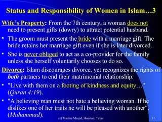 Status and Responsibility of Women in Islam…3 Wife’s Property :  From the 7th century, a woman  does not   need to present gifts (dowry) to attract potential husband.  The groom must present the  bride  with a marriage gift. The bride retains her marriage gift even if she is later divorced.  She is  never obliged  to act as a co-provider for the family unless she herself voluntarily chooses to do so. Divorce :  Islam discourages divorce ,  yet   recognizes the rights of  both  partners to end their matrimonial relationship.  "Live with them on a  footing of kindness and equity …" ( Quran 4:19 ).  "A believing man must not hate a believing woman. If he dislikes one of her traits he will be pleased with another". ( Muhammad ). 