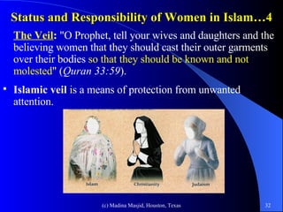 Status and Responsibility of Women in Islam…4 The Veil :  "O Prophet, tell your wives and daughters and the believing women that they should cast their outer garments over their bodies  so that they should be known and not molested " ( Quran 33:59 ).  Islamic veil  is a means of protection from unwanted attention.  