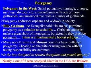 Polygamy Polygamy in the West :  Serial polygamy: marriage, divorce, marriage, divorce, etc; a married man with one or more girlfriends; an unmarried man with a number of girlfriends.  Polygamy addresses orphans and widows in society.  Billy Graham , the Evangelist said: “Islam has permitted polygamy as a  solution to social ills …  Christian countries make a great show of monogamy, but actually they practice polygamy .…  Islam is a fundamentally honest religion …” Many non-Muslim and  Muslim  countries have outlawed polygamy. Cheating on the wife or using women without taking responsibility are common.  Is the law designed to reward deception and punish honesty?  Nearly 4 out of 5 who accepted Islam in the USA are  Women . 