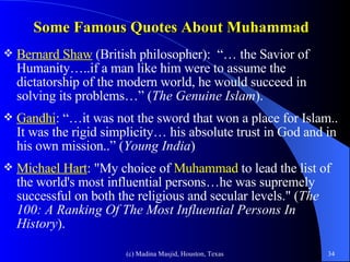 Some Famous Quotes About Muhammad   Bernard Shaw  (British philosopher):  “…   the Savior of Humanity…..if a man like him were to assume the dictatorship of the modern world, he would succeed in solving its problems…” ( The Genuine Islam ). Gandhi : “…it was not the sword that won a place for Islam.. It was the rigid simplicity… his absolute trust in God and in his own mission..” ( Young India ) Michael Hart : "My choice of  Muhammad   to lead the list of the world's most influential persons…he was supremely successful on both the religious and secular levels." ( The 100: A Ranking Of The Most Influential Persons In History ). 