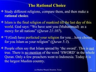 The Rational Choice  Study different religions, compare them, and then make a  rational choice .  Islam is the final religion of mankind till the last day of this world . God says: “We have sent you (Muhammad)  as a mercy for all nations” ( Quran 21:107 ).  “ I (God) have  perfected your religion  for you…have chosen for you Islam as your religion” ( Quran 5:3 ). People often say that Islam spread by ‘the sword’. This is  not  true. There is  no mention  of the word ‘SWORD’ in the whole Quran. Only a few preachers went to Indonesia. Today it is the largest Muslim country.  
