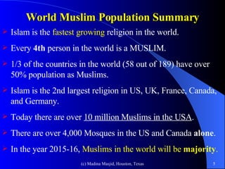 World Muslim Population Summary Islam is the  fastest growing  religion in the world. Every  4th  person in the world is a MUSLIM. 1/3 of the countries in the world (58 out of 189) have over 50% population as Muslims.  Islam is the 2nd largest religion in US, UK, France, Canada, and Germany. Today there are over  10 million Muslims in the USA . There are over 4,000 Mosques in the US and Canada  alone .  In the year 2015-16,  Muslims in the world will be  majority . 