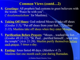 Common Views (contd…2) 5. Greetings :  All prophets had customs to greet believers with the words: “Peace be with you”.  (‘ Assalamualaikum’   for Muslims). 6. Taking Off Shoes :  God ordered Moses to take off shoes ( Exodus 3:5 ); “Put off shoes from your feet…”( Joshua 5:15 ).  Muslims take off shoes when they enter Mosque. 7. Purification Before Prayers : “Moses…washed his feet…” ( Exodus 40:31-32 ). “St. Paul…purified himself…went into the temple” ( Acts 21:26 ).  Muslim purify themselves  before each prayer , 5 times a day. 8. Fasting :  Jesus fasted 40 days. ( Matthew 4:2 ).  Muslims fast one month each year during Ramadan.   