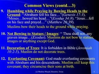 Common Views (contd…3) 9. Humbling while Praying by Bowing Heads to the   Ground : “Abraham fell his face…”( Genesis 17:3 ). “Moses…bowed his head…”( Exodus 34:8 ). “Jesus…fell on his face and prayed…” ( Matthew 26:39 ).  Muslims bow their heads to the ground while praying . 10. Not Bowing to Statues / Images : “ Thou shall not..any graven image…( Exodus ).  Muslims do not bow to statues, images or anything except God. 11 .  Decoration of Trees : It is forbidden in Bible ( Jeremiah 10:2-5 ).  Muslim do not decorate trees. 12.   Everlasting Covenant :  God made everlasting covenants with Abraham and his descendents.  Muslim  still  keep this covenant; they circumcise their sons at birth.   