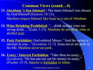 Common Views (contd…4) 13.  Abraham ’s Son Ishmael  :  The name Ishmael was chosen by God Himself ( Genesis 16:11 ).  Muslims respect Ishmael like Isaac as a son of Abraham. 14.  Wine Drinking Prohibited : “…drink neither wine nor strong drink…”( Luke 1:15 ).  Muslims do not drink wine or alcohol  ever . 15. Pork Forbidden :   God ordered Moses: “And the swine is unclean to you…”( Leviticus 11:7 ). Jesus never ate pork in his life.  Muslims never eat pork. 16. Usury / Interest Forbidden : “Take thou no usury…” ( Leviticus ). “He has put not out his money to usury.” ( Psalms 15:5 ).  Interest is  forbidden  in Islam. 