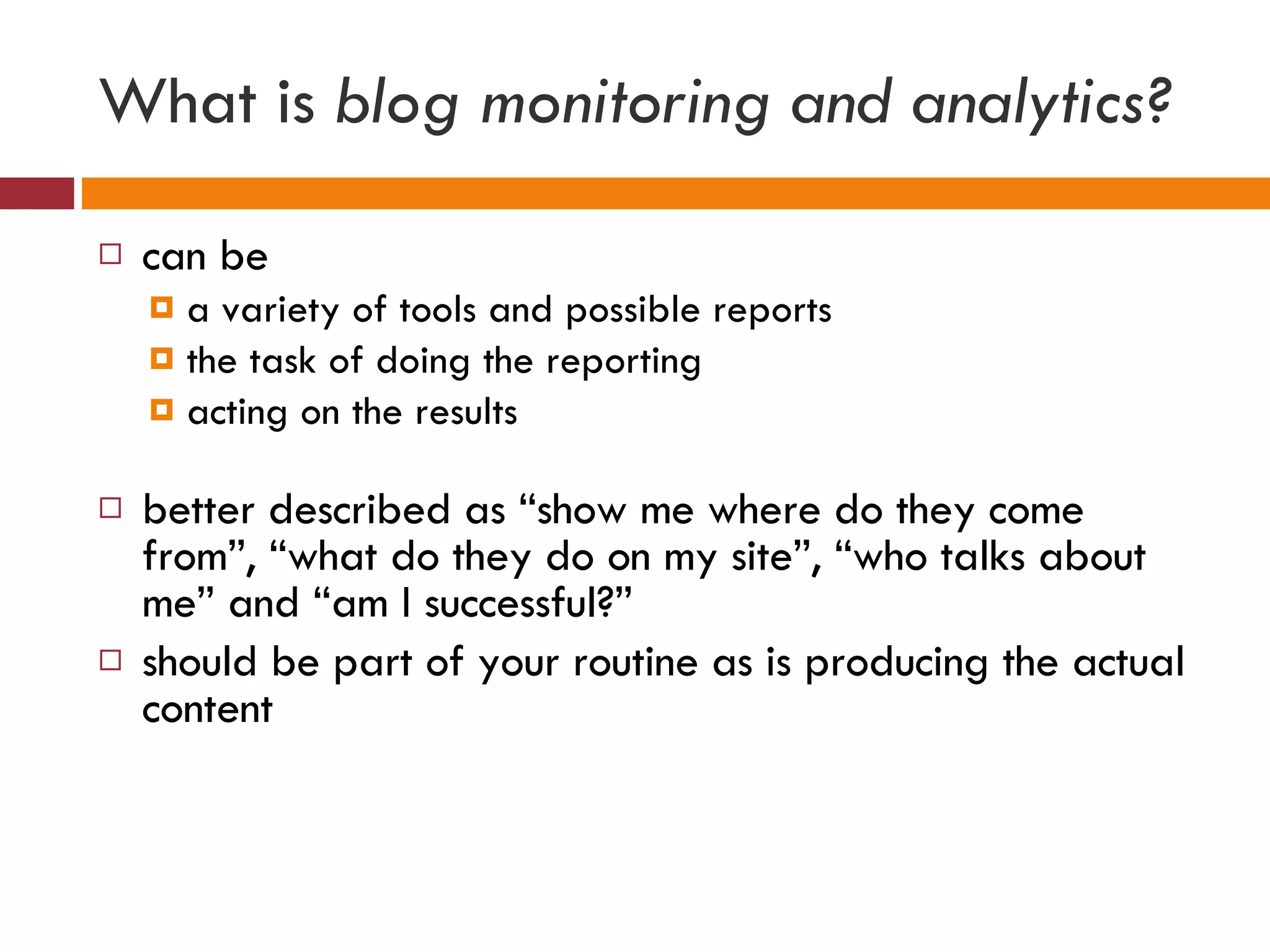 What is  blog monitoring and analytics? can be  a variety of tools and possible reports  the task of doing the reporting acting on the results better described as “show me where do they come from”, “what do they do on my site”, “who talks about me” and “am I successful?” should be part of your routine as is producing the actual content 