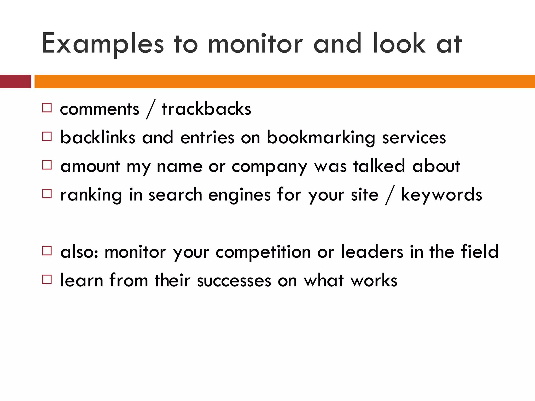 Examples to monitor and look at comments / trackbacks backlinks and entries on bookmarking services amount my name or company was talked about ranking in search engines for your site / keywords also: monitor your competition or leaders in the field learn from their successes on what works  