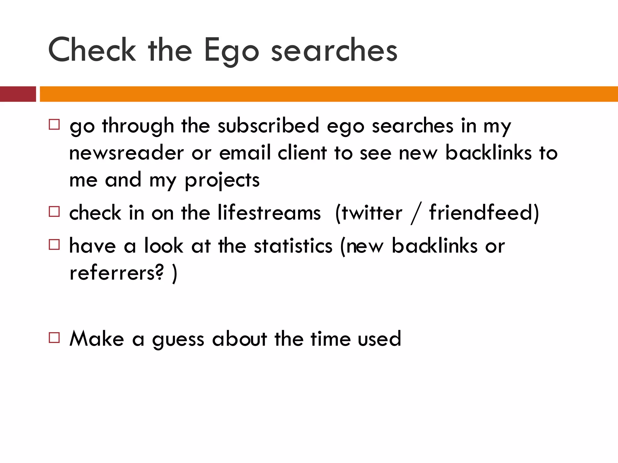 Check the Ego searches go through the subscribed ego searches in my newsreader or email client to see new backlinks to me and my projects check in on the lifestreams  (twitter / friendfeed) have a look at the statistics (new backlinks or referrers? ) Make a guess about the time used 