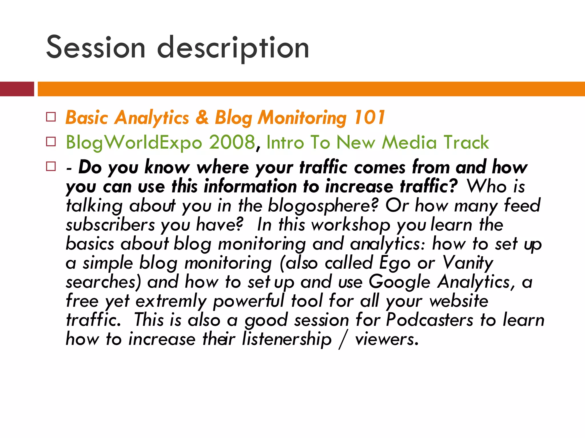 Session description Basic Analytics & Blog Monitoring 101   BlogWorldExpo 2008 ,  Intro To New Media Track -  Do you know where your traffic comes from and how you can use this information to increase traffic?  Who is talking about you in the blogosphere? Or how many feed subscribers you have?  In this workshop you learn the basics about blog monitoring and analytics: how to set up a simple blog monitoring (also called Ego or Vanity searches) and how to set up and use Google Analytics, a free yet extremly powerful tool for all your website traffic.  This is also a good session for Podcasters to learn how to increase their listenership / viewers. 