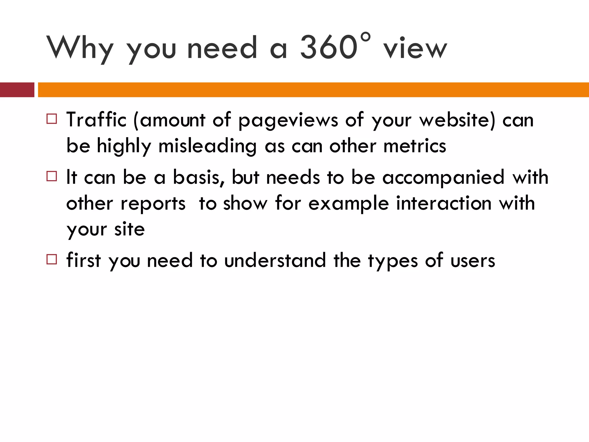 Why you need a 360° view Traffic (amount of pageviews of your website) can be highly misleading as can other metrics It can be a basis, but needs to be accompanied with other reports  to show for example interaction with your site first you need to understand the types of users  