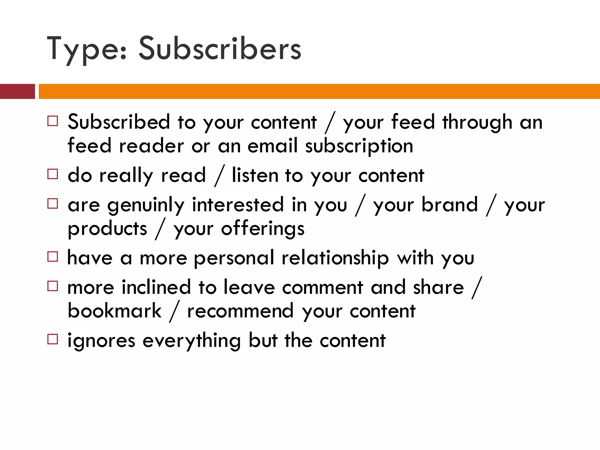 Type: Subscribers Subscribed to your content / your feed through an feed reader or an email subscription do really read / listen to your content are genuinly interested in you / your brand / your products / your offerings have a more personal relationship with you more inclined to leave comment and share / bookmark / recommend your content ignores everything but the content 