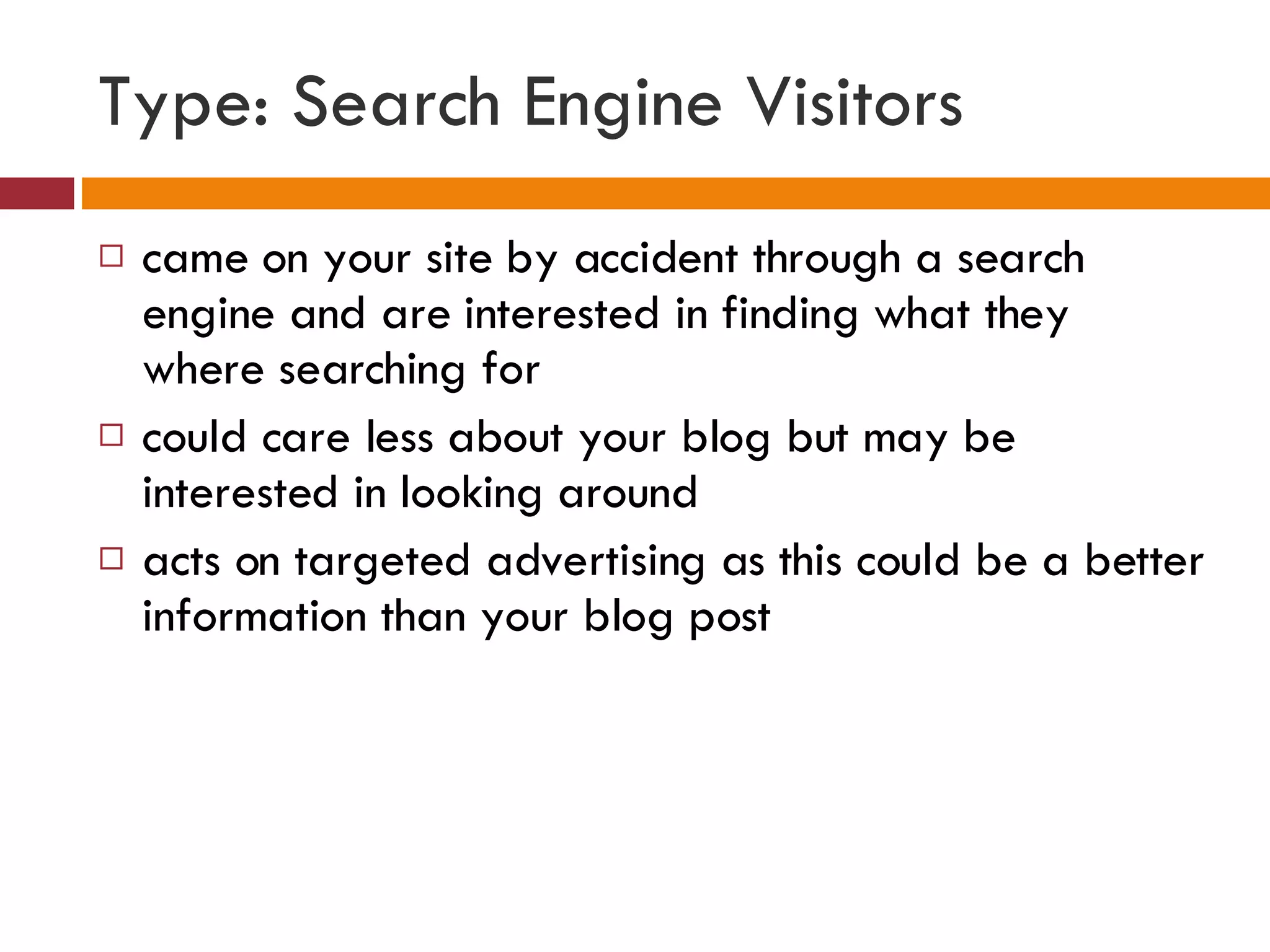 Type: Search Engine Visitors came on your site by accident through a search engine and are interested in finding what they where searching for could care less about your blog but may be interested in looking around acts on targeted advertising as this could be a better information than your blog post 