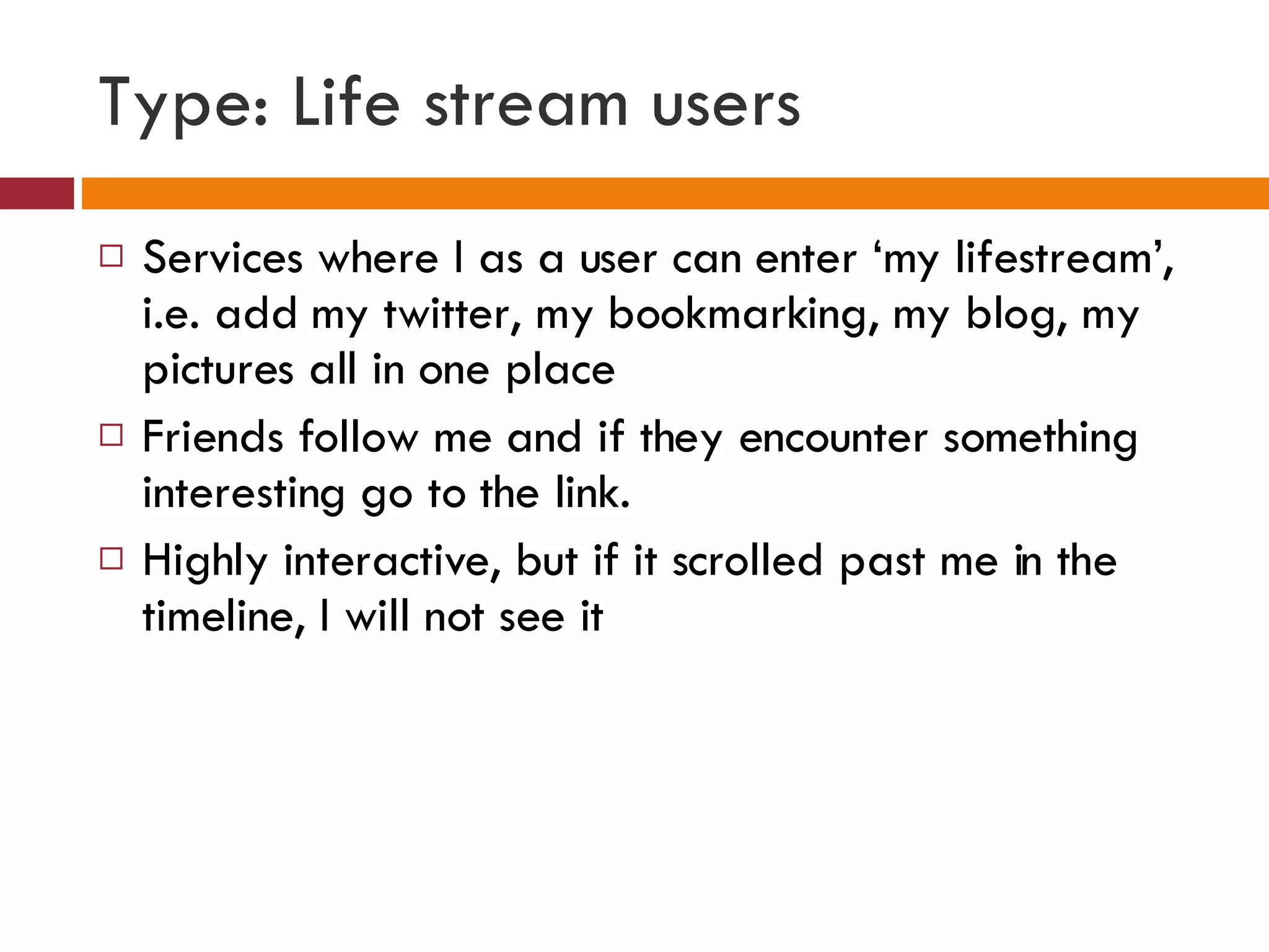 Type: Life stream users Services where I as a user can enter ‘my lifestream’, i.e. add my twitter, my bookmarking, my blog, my pictures all in one place Friends follow me and if they encounter something interesting go to the link. Highly interactive, but if it scrolled past me in the timeline, I will not see it 