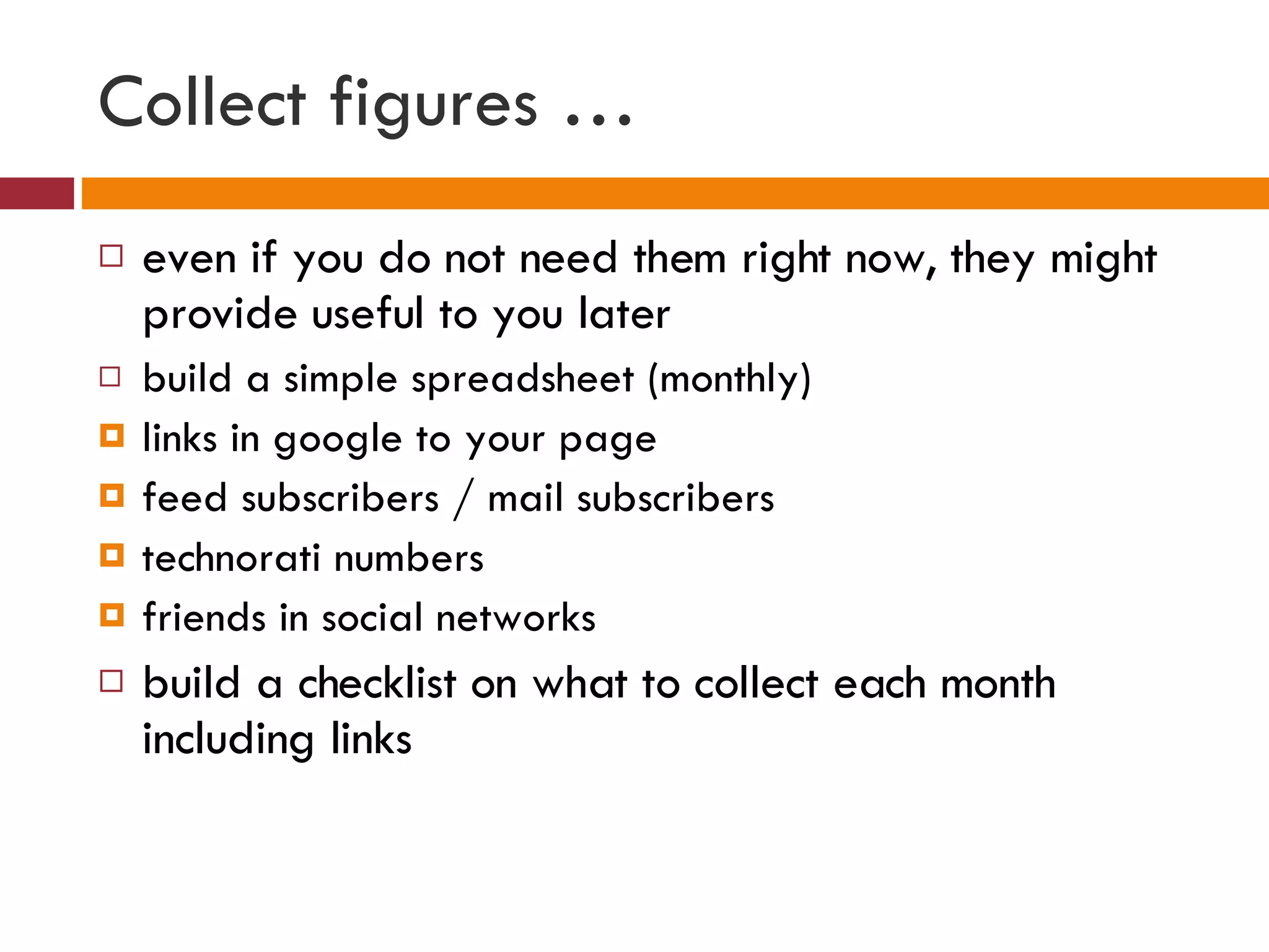 Collect figures … even if you do not need them right now, they might provide useful to you later build a simple spreadsheet (monthly) links in google to your page feed subscribers / mail subscribers technorati numbers friends in social networks  build a checklist on what to collect each month including links  