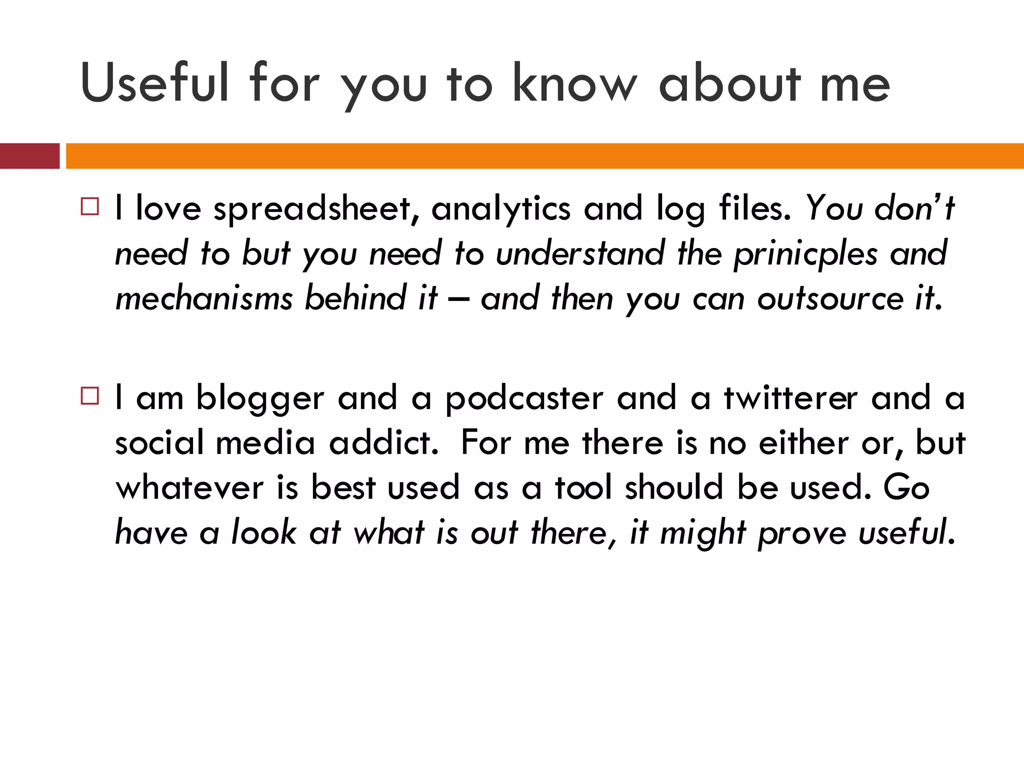 Useful for you to know about me I love spreadsheet, analytics and log files.  You don’t need to but you need to understand the prinicples and mechanisms behind it – and then you can outsource it. I am blogger and a podcaster and a twitterer and a social media addict.  For me there is no either or, but whatever is best used as a tool should be used.  Go have a look at what is out there, it might prove useful. 