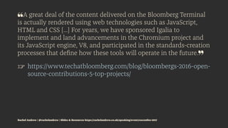 ❝A great deal of the content delivered on the Bloomberg Terminal
is actually rendered using web technologies such as JavaScript,
HTML and CSS [...] For years, we have sponsored Igalia to
implement and land advancements in the Chromium project and
its JavaScript engine, V8, and participated in the standards-creation
processes that deﬁne how these tools will operate in the future.❞
☞ https://www.techatbloomberg.com/blog/bloombergs-2016-open-
source-contributions-5-top-projects/
Rachel Andrew | @rachelandrew | Slides & Resources https://rachelandrew.co.uk/speaking/event/cssconfeu-2017
 