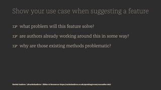 Show your use case when suggesting a feature
☞ what problem will this feature solve?
☞ are authors already working around this in some way?
☞ why are those existing methods problematic?
Rachel Andrew | @rachelandrew | Slides & Resources https://rachelandrew.co.uk/speaking/event/cssconfeu-2017
 