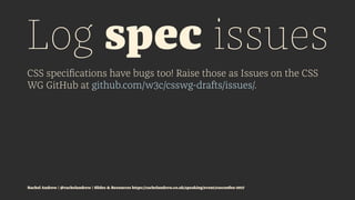 Log spec issues
CSS speciﬁcations have bugs too! Raise those as Issues on the CSS
WG GitHub at github.com/w3c/csswg-drafts/issues/.
Rachel Andrew | @rachelandrew | Slides & Resources https://rachelandrew.co.uk/speaking/event/cssconfeu-2017
 