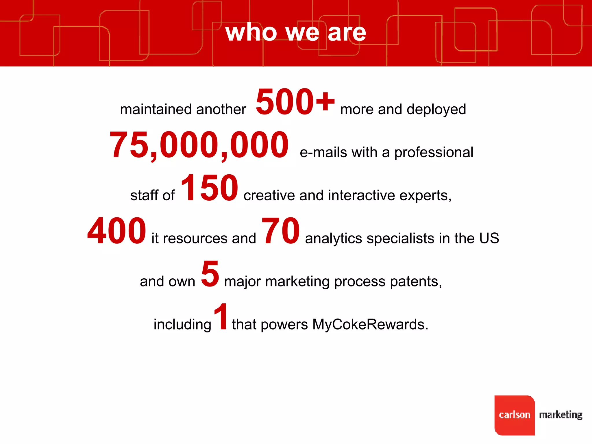 who we are maintained another  500+   more and deployed 75,000,000  e-mails with a professional  staff of  150   creative and interactive experts,  400   it resources and  70  analytics specialists in the US and own  5  major marketing process patents,  including 1 that powers MyCokeRewards.  