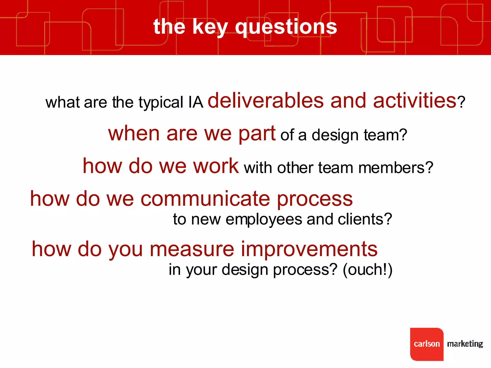 the key questions what are the typical IA  deliverables and activities ?  when are we part  of a design team? how do we work  with other team members? how do we communicate process   to new employees and clients? how do you measure improvements   in your design process? (ouch!) 